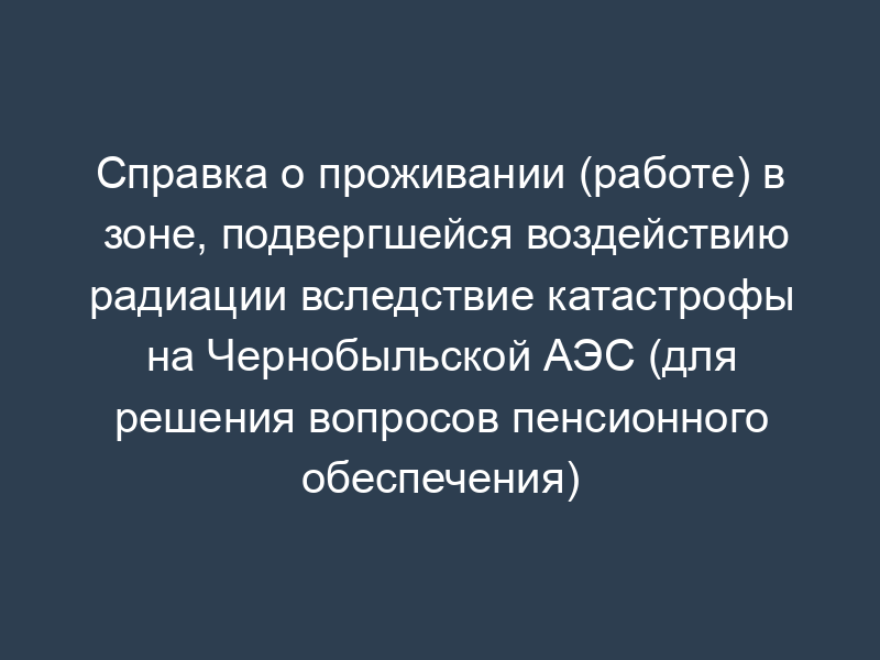 Справка о проживании (работе) в зоне, подвергшейся воздействию радиации вследствие катастрофы на Чернобыльской АЭС (для решения вопросов пенсионного обеспечения)