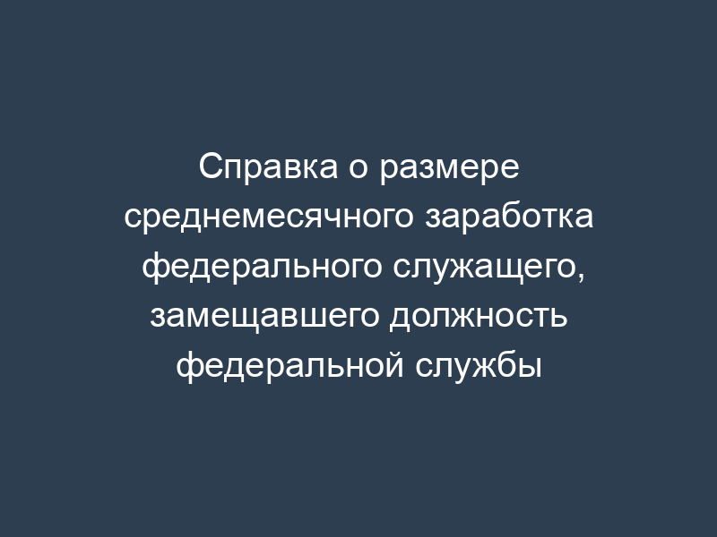 Справка о размере среднемесячного заработка федерального служащего, замещавшего должность федеральной службы