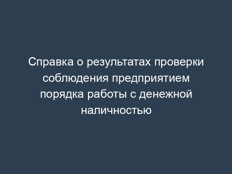 Справка о результатах проверки соблюдения предприятием порядка работы с денежной наличностью