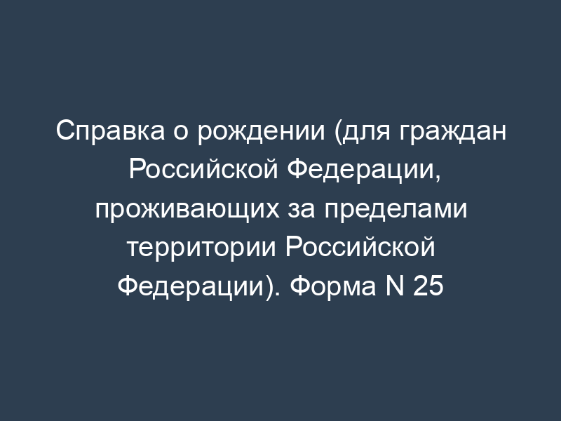 Справка о рождении (для граждан Российской Федерации, проживающих за пределами территории Российской Федерации). Форма N 25