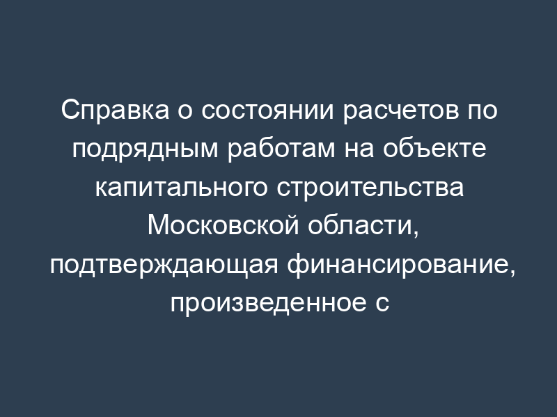 Справка о состоянии расчетов по подрядным работам на объекте капитального строительства Московской области, подтверждающая финансирование, произведенное с начала строительства объекта