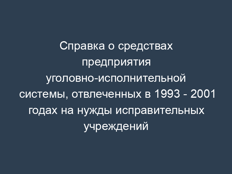 Справка о средствах предприятия уголовно-исполнительной системы, отвлеченных в 1993 - 2001 годах на нужды исправительных учреждений