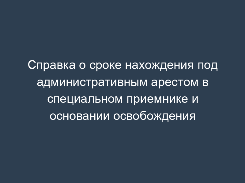 Справка о сроке нахождения под административным арестом в специальном приемнике и основании освобождения
