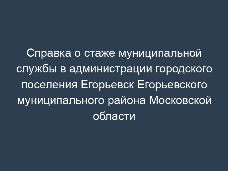 Справка о стаже муниципальной службы в администрации городского поселения Егорьевск Егорьевского муниципального района Московской области