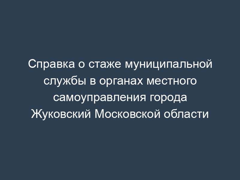 Справка о стаже муниципальной службы в органах местного самоуправления города Жуковский Московской области