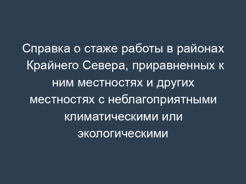 Справка о стаже работы в районах Крайнего Севера, приравненных к ним местностях и других местностях с неблагоприятными климатическими или экологическими условиями, в том числе отдаленных