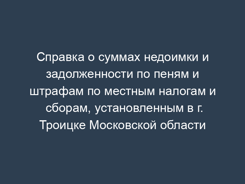 Справка о суммах недоимки и задолженности по пеням и штрафам по местным налогам и сборам, установленным в г. Троицке Московской области
