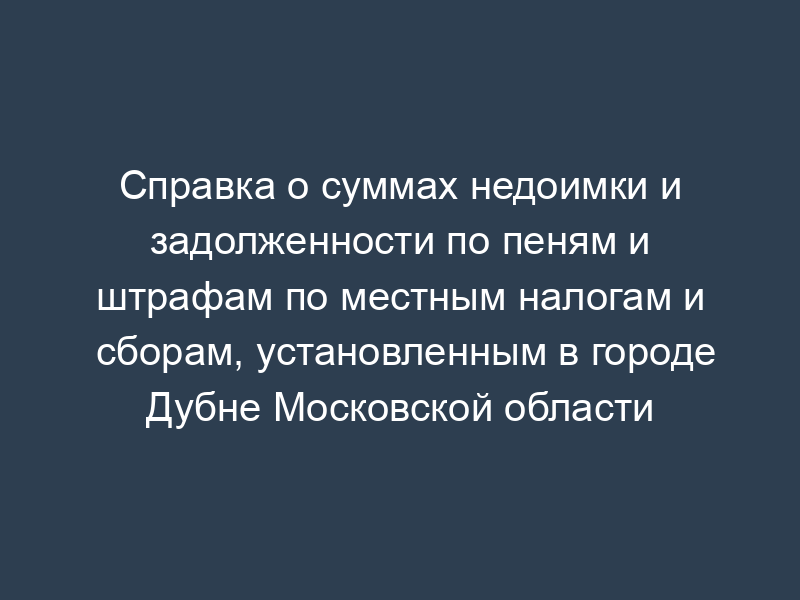 Справка о суммах недоимки и задолженности по пеням и штрафам по местным налогам и сборам, установленным в городе Дубне Московской области