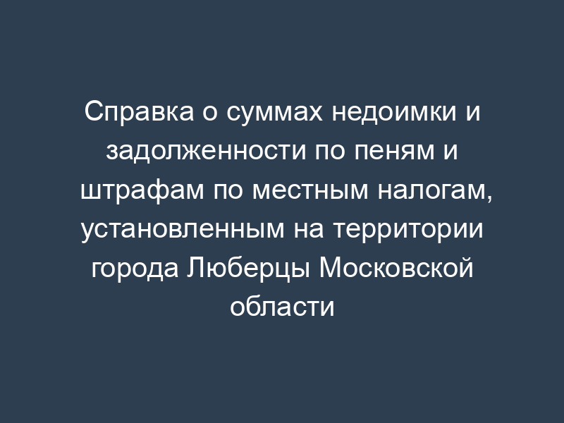 Справка о суммах недоимки и задолженности по пеням и штрафам по местным налогам, установленным на территории города Люберцы Московской области