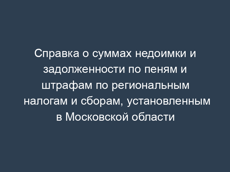 Справка о суммах недоимки и задолженности по пеням и штрафам по региональным налогам и сборам, установленным в Московской области