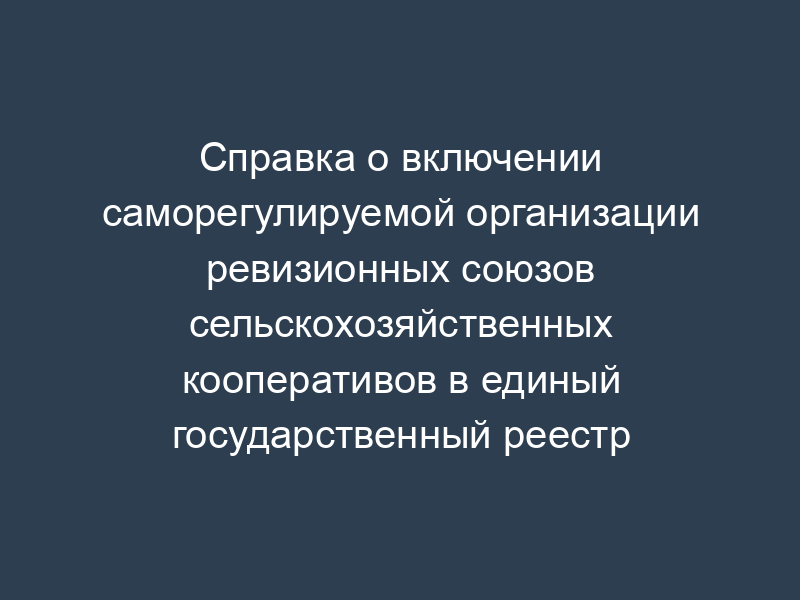 Справка о включении саморегулируемой организации ревизионных союзов сельскохозяйственных кооперативов в единый государственный реестр