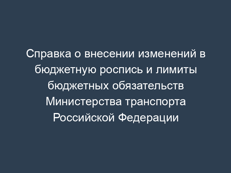 Справка о внесении изменений в бюджетную роспись и лимиты бюджетных обязательств Министерства транспорта Российской Федерации
