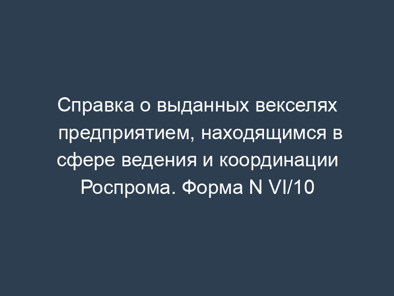 Справка о выданных векселях предприятием, находящимся в сфере ведения и координации Роспрома. Форма N VI/10