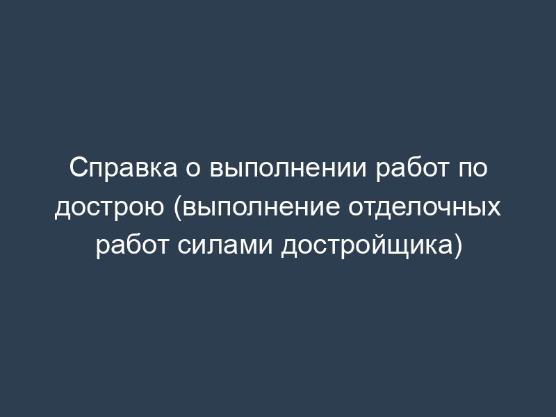 Справка о выполнении работ по дострою (выполнение отделочных работ силами достройщика)