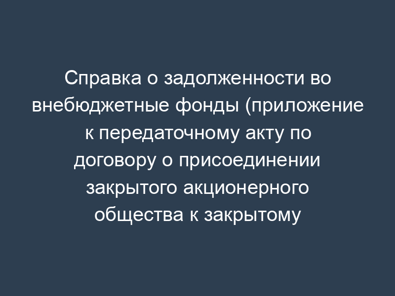 Справка о задолженности во внебюджетные фонды (приложение к передаточному акту по договору о присоединении закрытого акционерного общества к закрытому акционерному обществу)