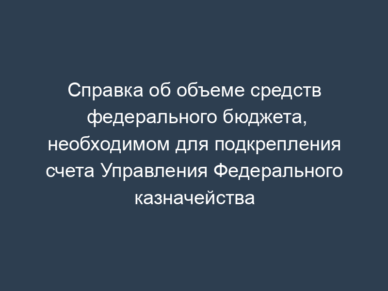 Справка об объеме средств федерального бюджета, необходимом для подкрепления счета Управления Федерального казначейства