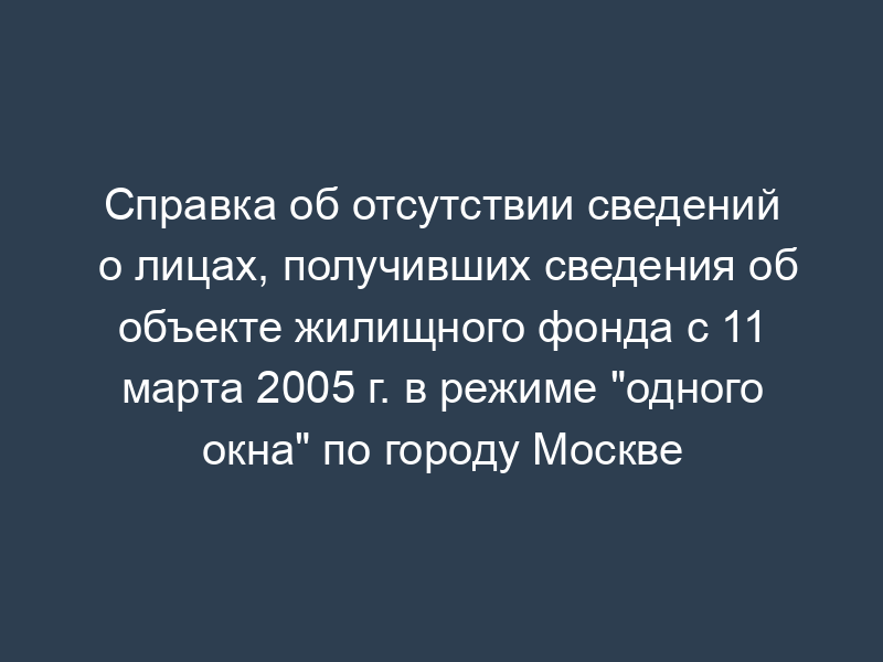 Справка об отсутствии сведений о лицах, получивших сведения об объекте жилищного фонда с 11 марта 2005 г. в режиме "одного окна" по городу Москве