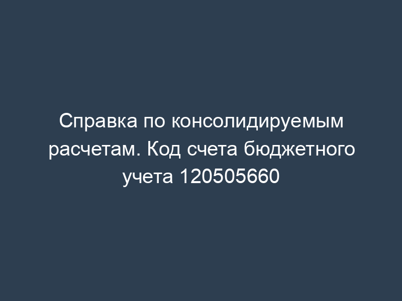 Справка по консолидируемым расчетам. Код счета бюджетного учета 120505660