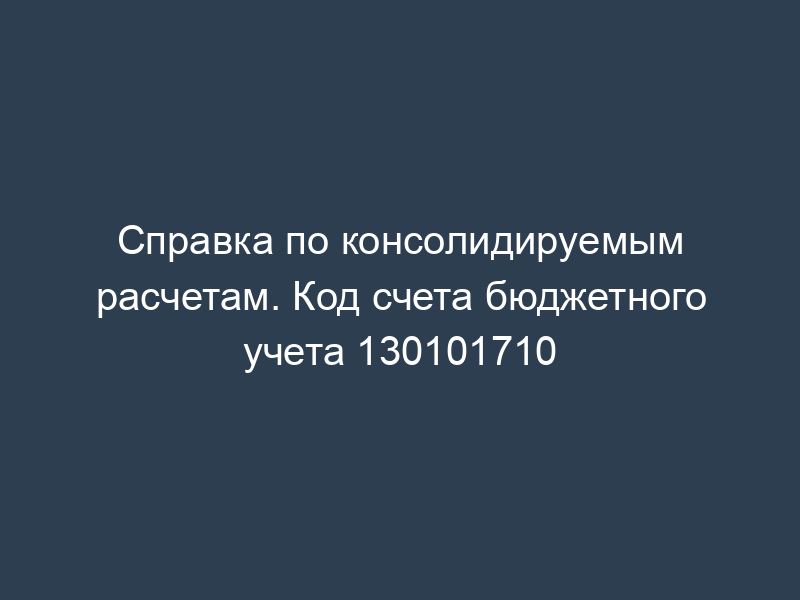Справка по консолидируемым расчетам. Код счета бюджетного учета 130101710