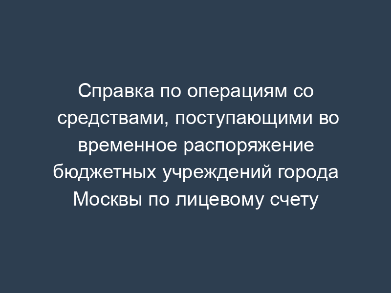 Справка по операциям со средствами, поступающими во временное распоряжение бюджетных учреждений города Москвы по лицевому счету