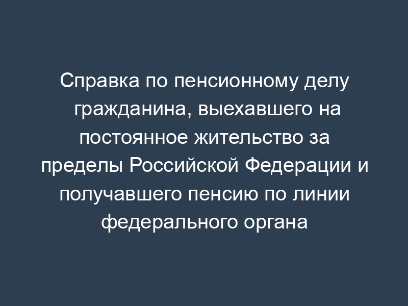 Справка по пенсионному делу гражданина, выехавшего на постоянное жительство за пределы Российской Федерации и получавшего пенсию по линии федерального органа исполнительной власти
