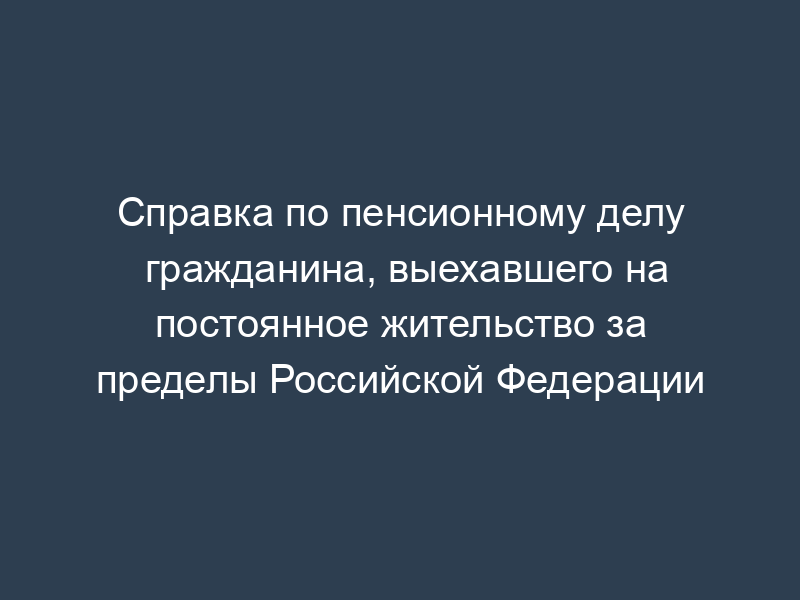 Справка по пенсионному делу гражданина, выехавшего на постоянное жительство за пределы Российской Федерации