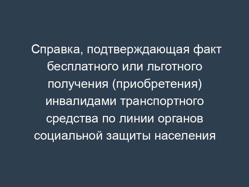 Справка, подтверждающая факт бесплатного или льготного получения (приобретения) инвалидами транспортного средства по линии органов социальной защиты населения города Москвы