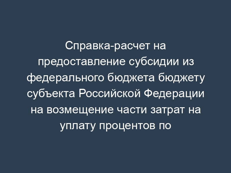 Справка-расчет на предоставление субсидии из федерального бюджета бюджету субъекта Российской Федерации на возмещение части затрат на уплату процентов по инвестиционным кредитам
