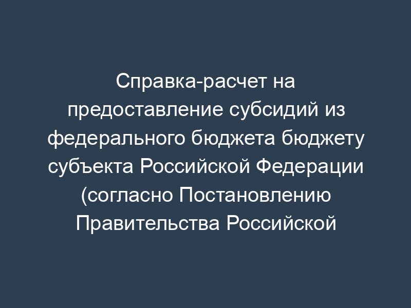 Справка-расчет на предоставление субсидий из федерального бюджета бюджету субъекта Российской Федерации (согласно Постановлению Правительства Российской Федерации от 30.12.2006 N 878)