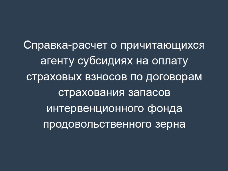 Справка-расчет о причитающихся агенту субсидиях на оплату страховых взносов по договорам страхования запасов интервенционного фонда продовольственного зерна
