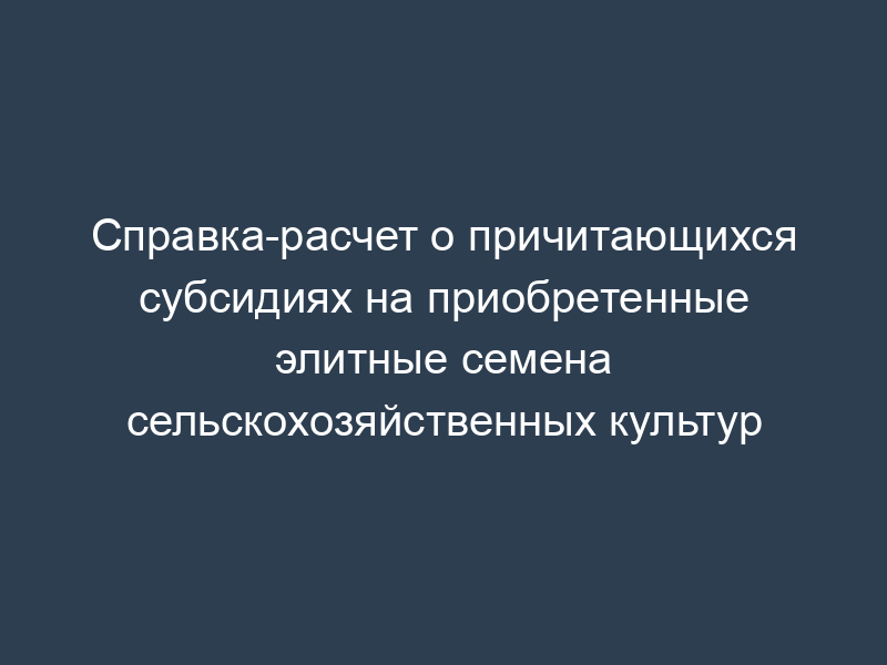 Справка-расчет о причитающихся субсидиях на приобретенные элитные семена сельскохозяйственных культур