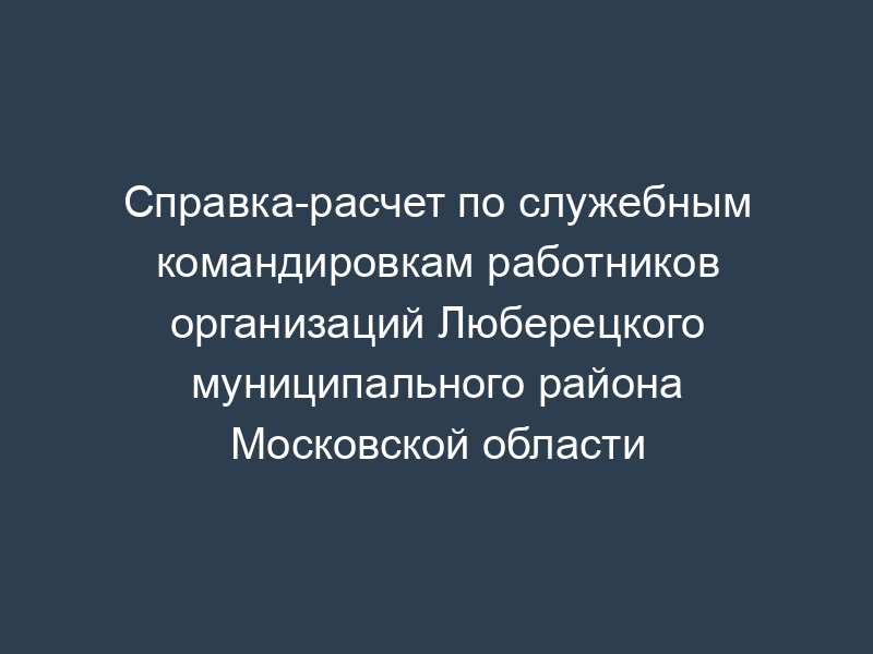 Справка-расчет по служебным командировкам работников организаций Люберецкого муниципального района Московской области