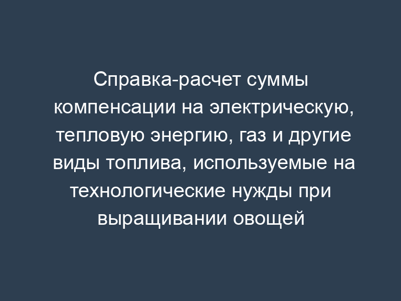 Справка-расчет суммы компенсации на электрическую, тепловую энергию, газ и другие виды топлива, используемые на технологические нужды при выращивании овощей защищенного грунта