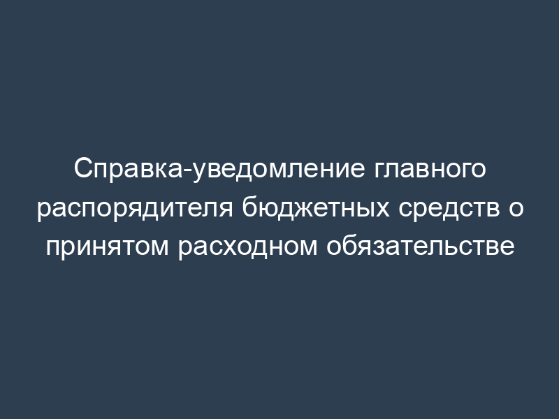 Справка-уведомление главного распорядителя бюджетных средств о принятом расходном обязательстве