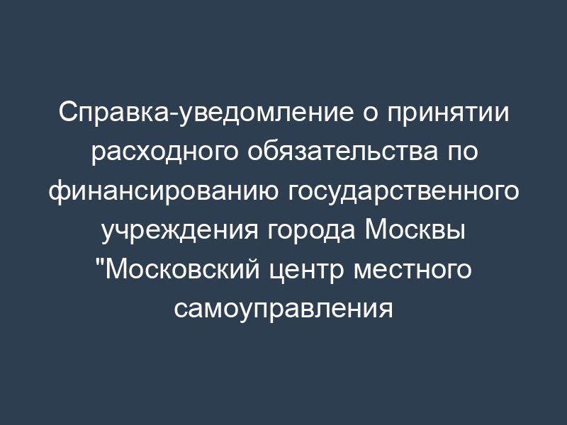 Справка-уведомление о принятии расходного обязательства по финансированию государственного учреждения города Москвы "Московский центр местного самоуправления