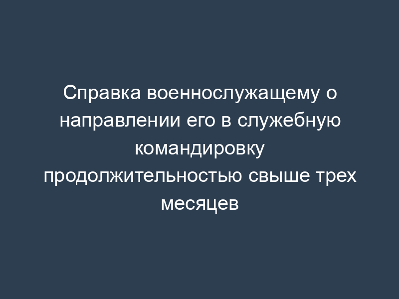 Справка военнослужащему о направлении его в служебную командировку продолжительностью свыше трех месяцев