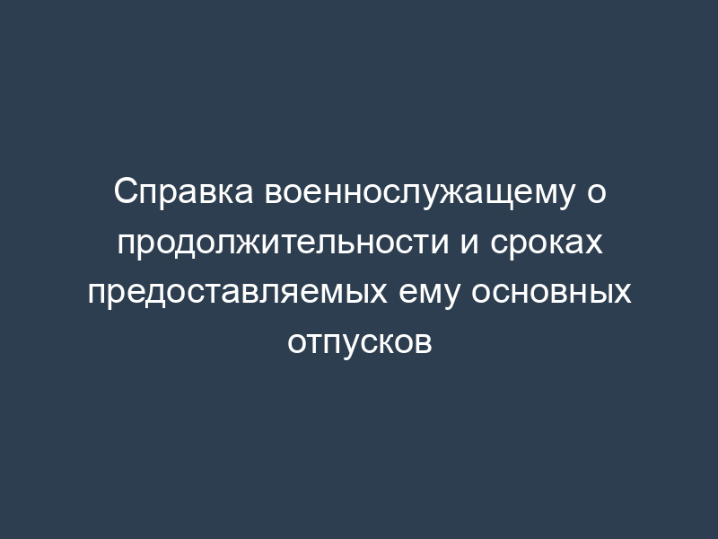 Справка военнослужащему о продолжительности и сроках предоставляемых ему основных отпусков