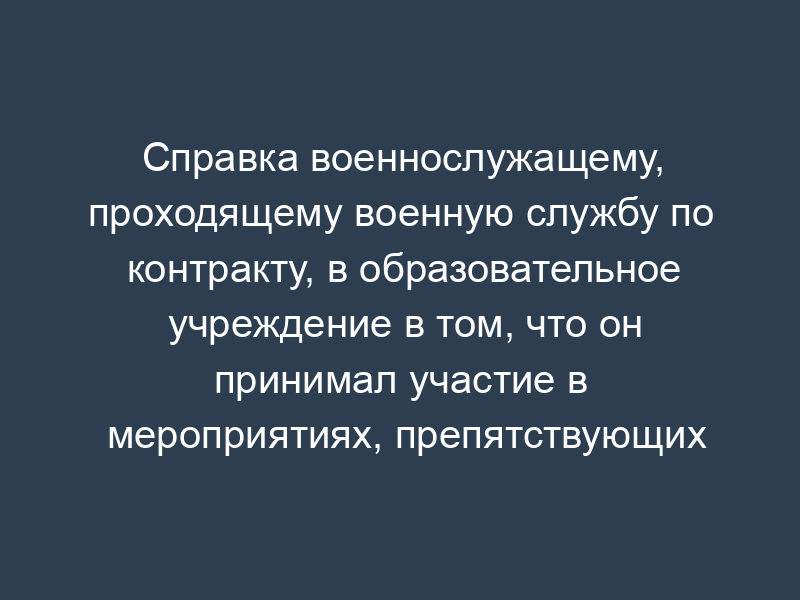Справка военнослужащему, проходящему военную службу по контракту, в образовательное учреждение в том, что он принимал участие в мероприятиях, препятствующих своевременному прибытию для прохождения промежуточной (итоговой) аттестации