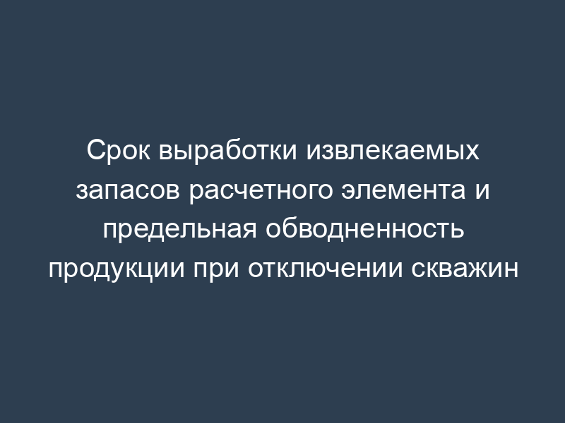 Срок выработки извлекаемых запасов расчетного элемента и предельная обводненность продукции при отключении скважин