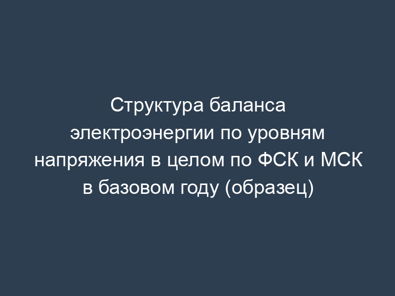 Структура баланса электроэнергии по уровням напряжения в целом по ФСК и МСК в базовом году (образец)