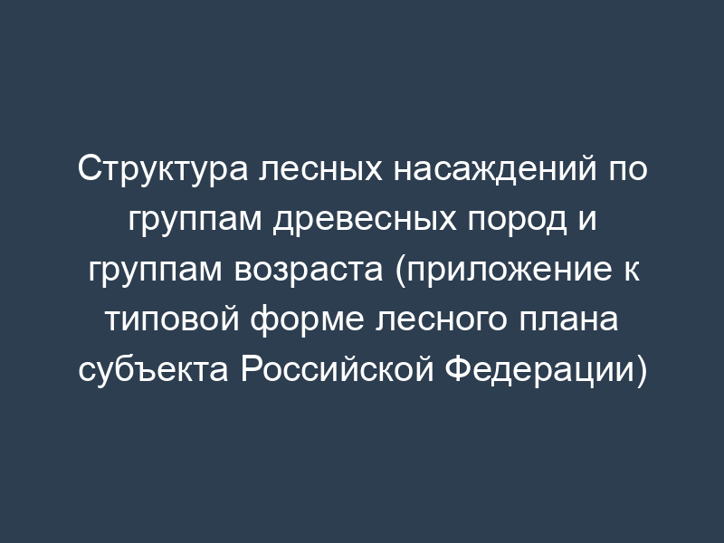 Структура лесных насаждений по группам древесных пород и группам возраста (приложение к типовой форме лесного плана субъекта Российской Федерации)