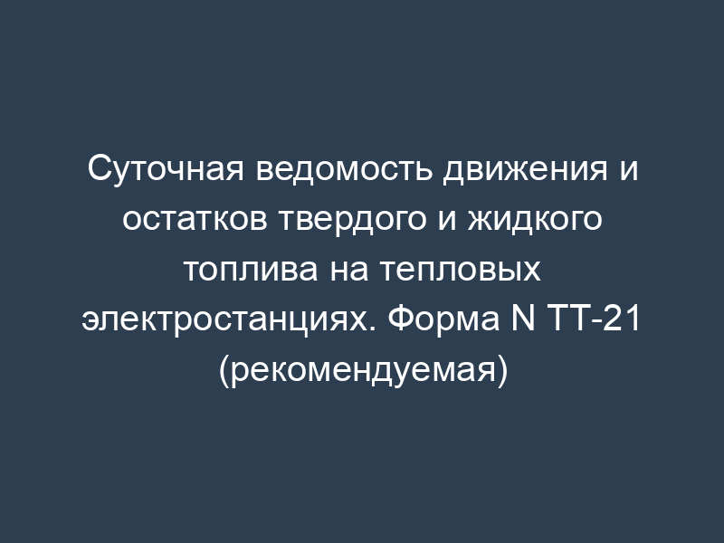 Суточная ведомость движения и остатков твердого и жидкого топлива на тепловых электростанциях. Форма N ТТ-21 (рекомендуемая)