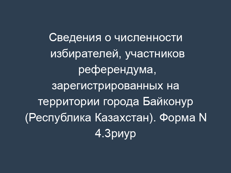 Сведения о численности избирателей, участников референдума, зарегистрированных на территории города Байконур (Республика Казахстан). Форма N 4.3риур