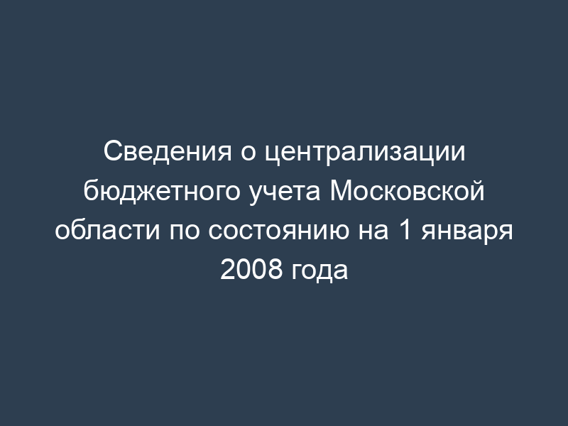 Сведения о централизации бюджетного учета Московской области по состоянию на 1 января 2008 года