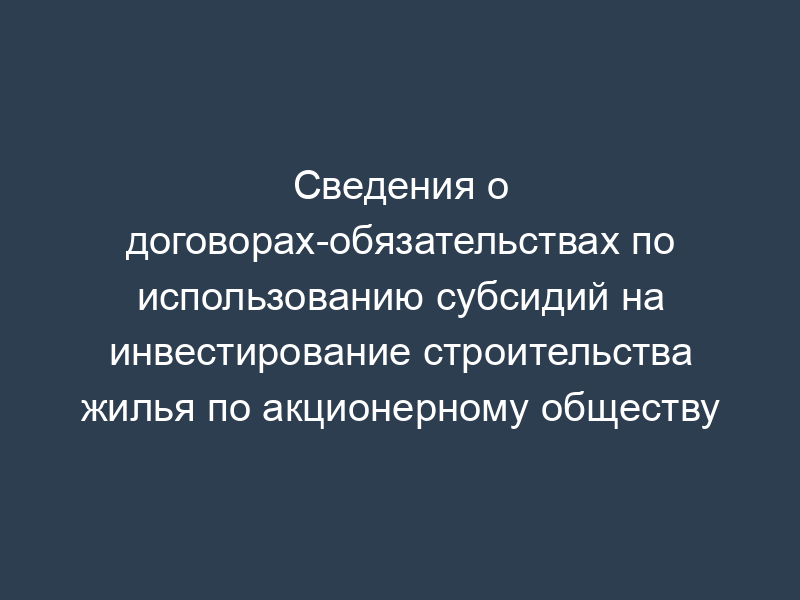 Сведения о договорах-обязательствах по использованию субсидий на инвестирование строительства жилья по акционерному обществу