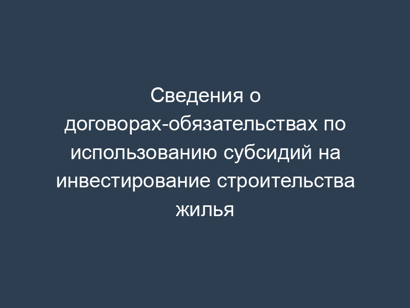 Сведения о договорах-обязательствах по использованию субсидий на инвестирование строительства жилья