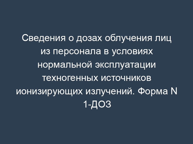 Сведения о дозах облучения лиц из персонала в условиях нормальной эксплуатации техногенных источников ионизирующих излучений. Форма N 1-ДОЗ