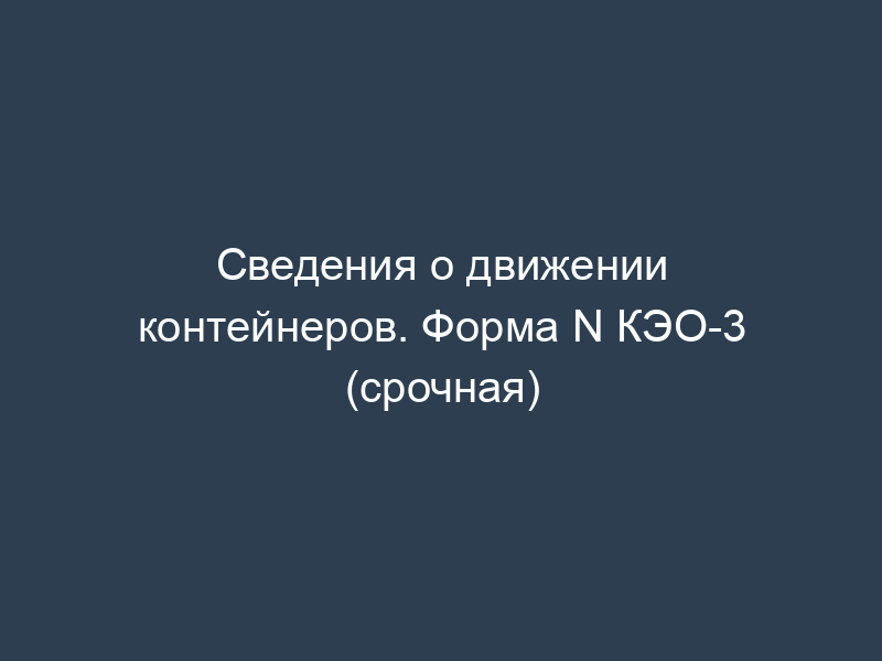 Сведения о движении контейнеров. Форма N КЭО-3 (срочная)