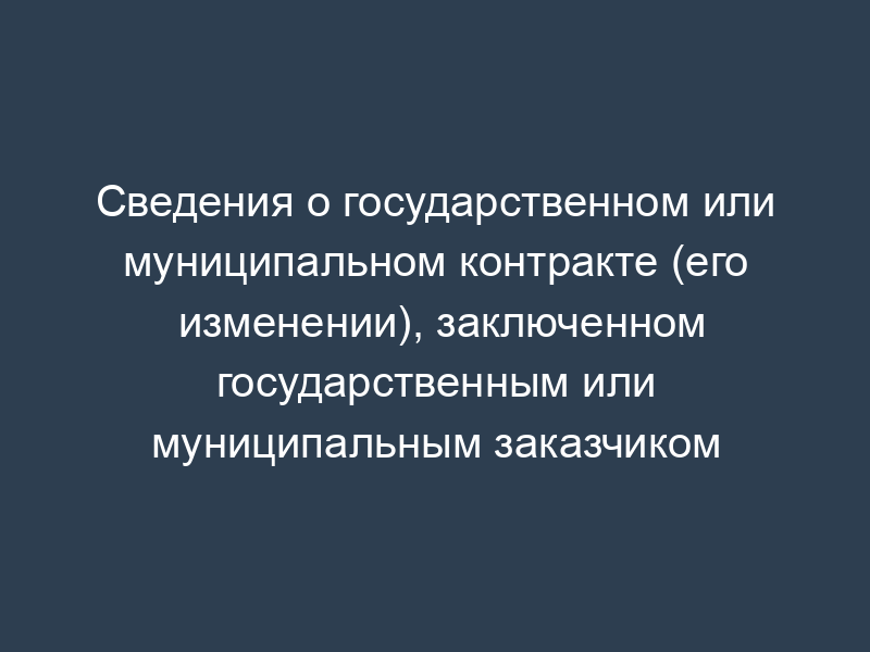 Сведения о государственном или муниципальном контракте (его изменении), заключенном государственным или муниципальным заказчиком