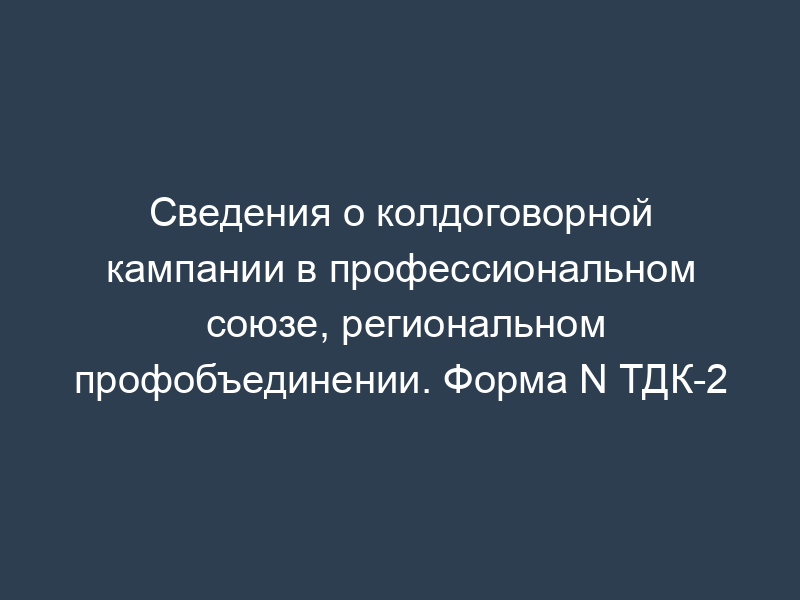 Сведения о колдоговорной кампании в профессиональном союзе, региональном профобъединении. Форма N ТДК-2
